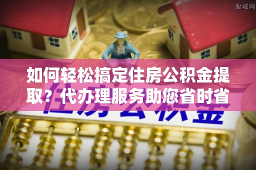铁山港如何轻松搞定住房公积金提取？代办理服务助您省时省力