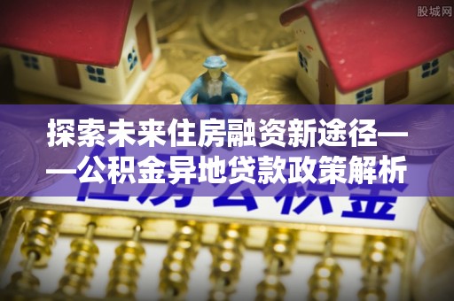 铁山港探索未来住房融资新途径——公积金异地贷款政策解析与实践