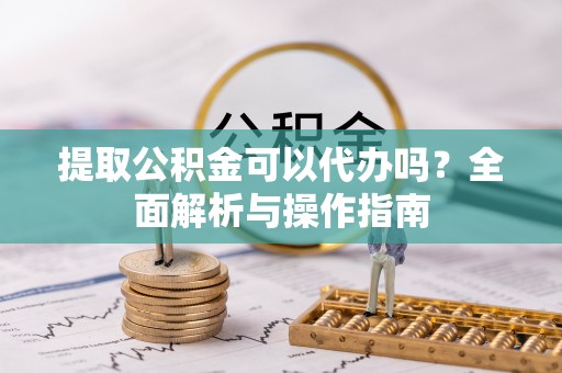 铁山港提取公积金可以代办吗？全面解析与操作指南