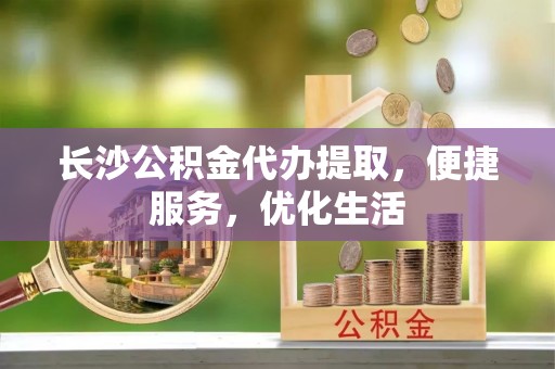 铁山港长沙公积金代办提取，便捷服务，优化生活