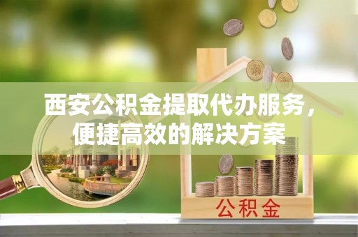铁山港西安公积金提取代办服务，便捷高效的解决方案