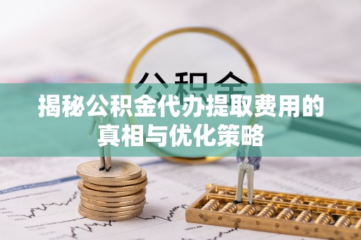 铁山港揭秘公积金代办提取费用的真相与优化策略