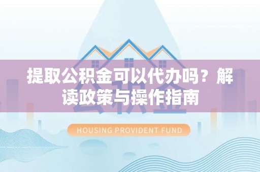 铁山港提取公积金可以代办吗？解读政策与操作指南
