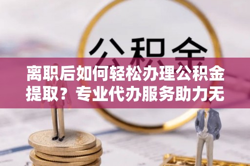 铁山港离职后如何轻松办理公积金提取？专业代办服务助力无忧