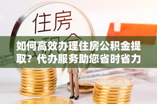 铁山港如何高效办理住房公积金提取？代办服务助您省时省力