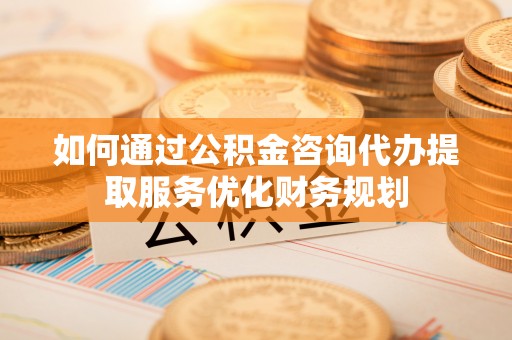 铁山港如何通过公积金咨询代办提取服务优化财务规划