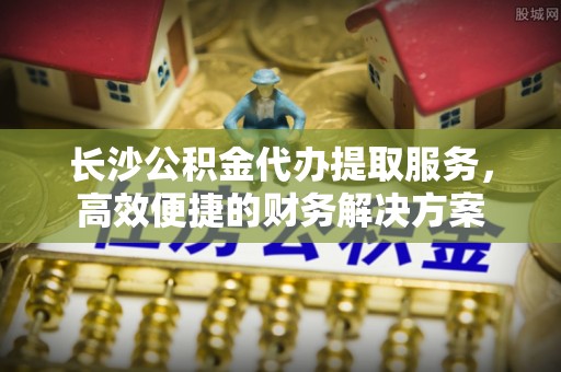 铁山港长沙公积金代办提取服务，高效便捷的财务解决方案